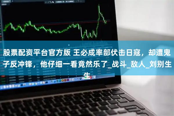 股票配资平台官方版 王必成率部伏击日寇，却遭鬼子反冲锋，他仔细一看竟然乐了_战斗_敌人_刘别生