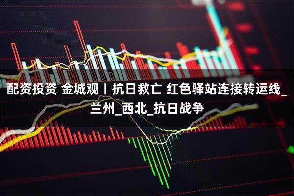 配资投资 金城观丨抗日救亡 红色驿站连接转运线_兰州_西北_抗日战争