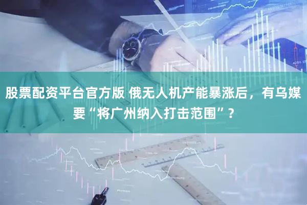 股票配资平台官方版 俄无人机产能暴涨后，有乌媒要“将广州纳入打击范围”？