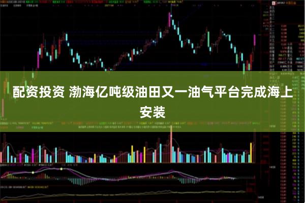 配资投资 渤海亿吨级油田又一油气平台完成海上安装