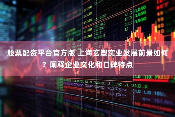 股票配资平台官方版 上海玄塑实业发展前景如何？阐释企业文化和口碑特点