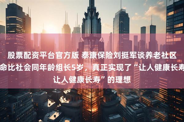 股票配资平台官方版 泰康保险刘挺军谈养老社区：平均寿命比社会同年龄组长5岁，真正实现了“让人健康长寿”的理想