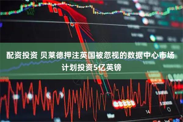配资投资 贝莱德押注英国被忽视的数据中心市场 计划投资5亿英镑