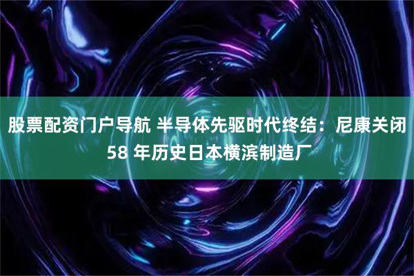 股票配资门户导航 半导体先驱时代终结：尼康关闭 58 年历史日本横滨制造厂