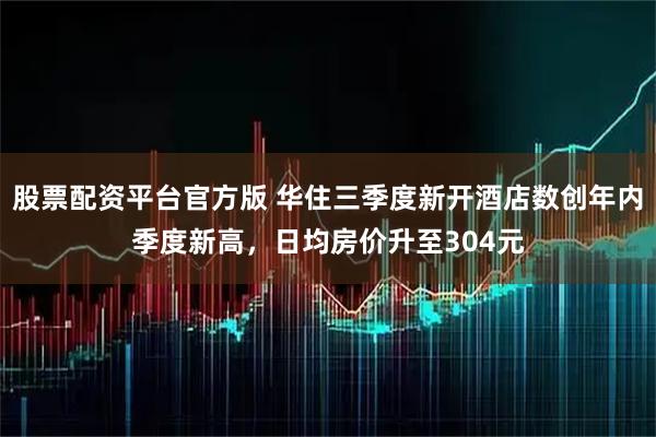 股票配资平台官方版 华住三季度新开酒店数创年内季度新高，日均房价升至304元