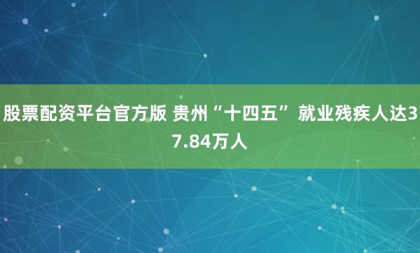 股票配资平台官方版 贵州“十四五” 就业残疾人达37.84万人