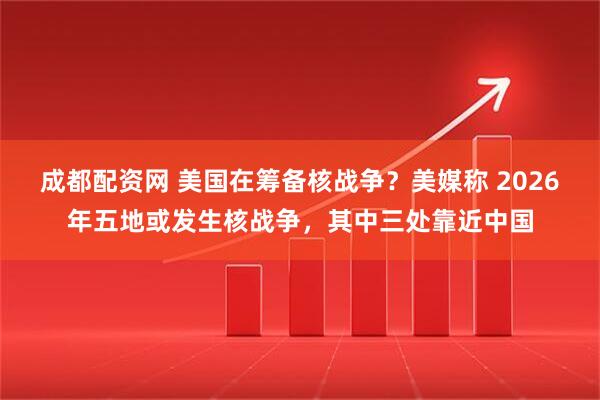 成都配资网 美国在筹备核战争？美媒称 2026年五地或发生核战争，其中三处靠近中国