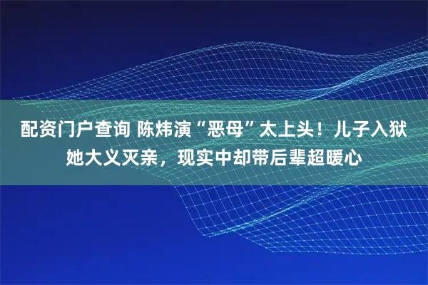 配资门户查询 陈炜演“恶母”太上头！儿子入狱她大义灭亲，现实中却带后辈超暖心
