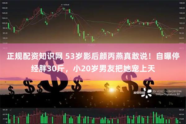 正规配资知识网 53岁影后颜丙燕真敢说！自曝停经胖30斤，小20岁男友把她宠上天