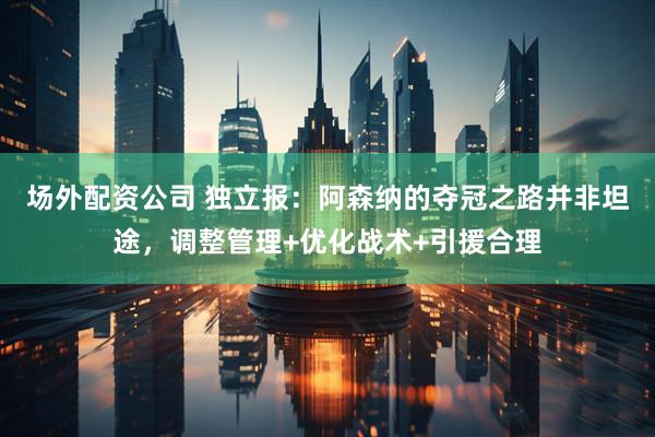 场外配资公司 独立报：阿森纳的夺冠之路并非坦途，调整管理+优化战术+引援合理